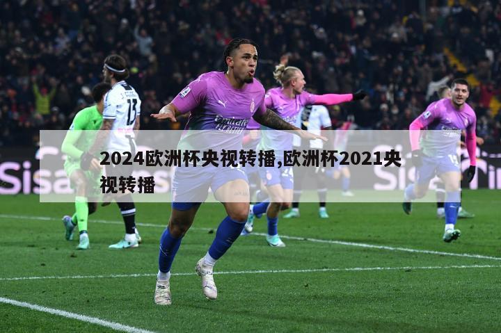 2024欧洲杯央视转播,欧洲杯2021央视转播